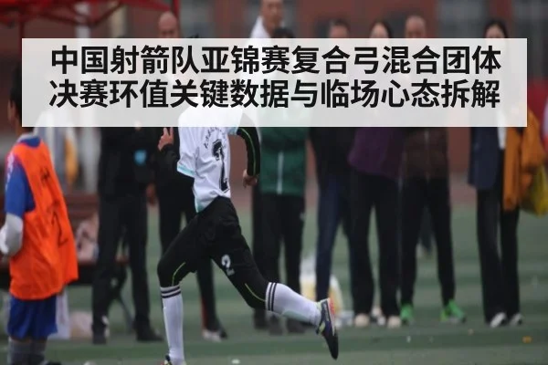中国射箭队亚锦赛复合弓混合团体决赛环值关键数据与临场心态拆解